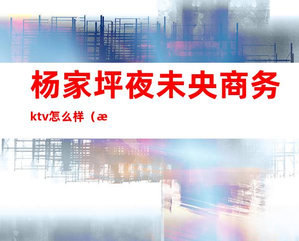 杨家坪夜未央商务ktv怎么样（沙坪坝商务ktv）