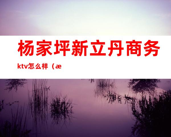 杨家坪新立丹商务ktv怎么样（杨家坪商务ktv有哪些）