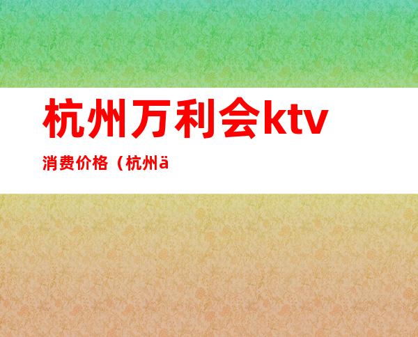 杭州万利会ktv消费价格（杭州丽都会ktv小费）