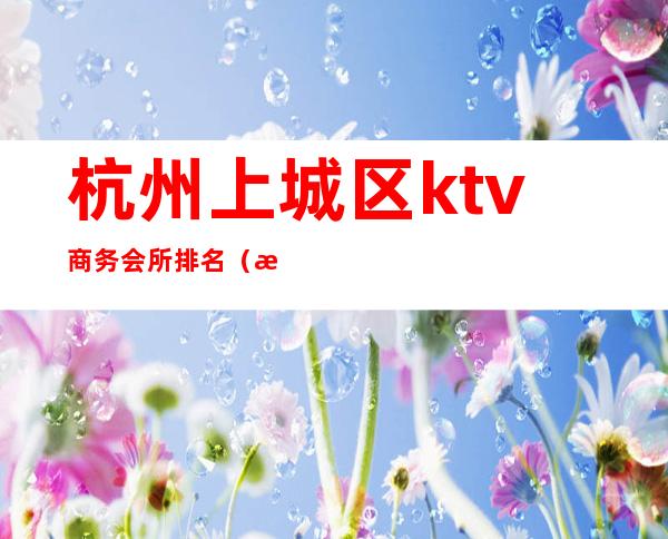 杭州上城区ktv商务会所排名（杭州最大的商务ktv）