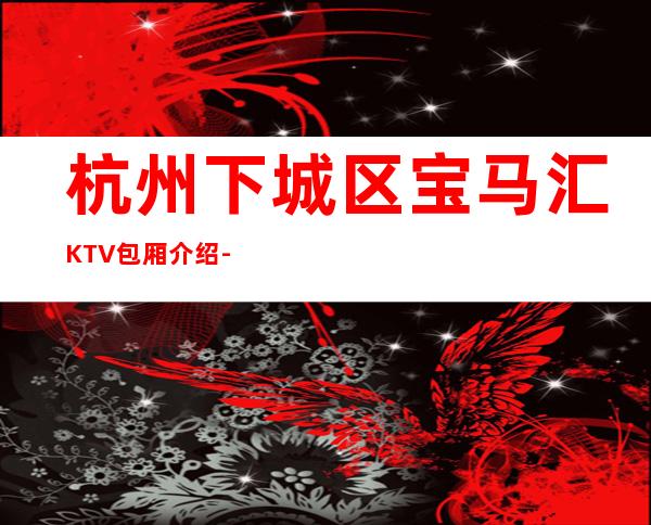 杭州下城区宝马汇KTV包厢介绍-包厢环境一览 – 杭州下城商务KTV