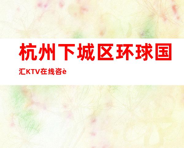 杭州下城区环球国汇KTV在线咨询-火爆不容错过 – 杭州下城商务KTV