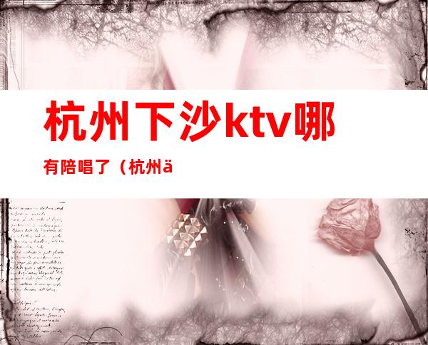 杭州下沙ktv哪有陪唱了（杭州下沙想唱就唱ktv）