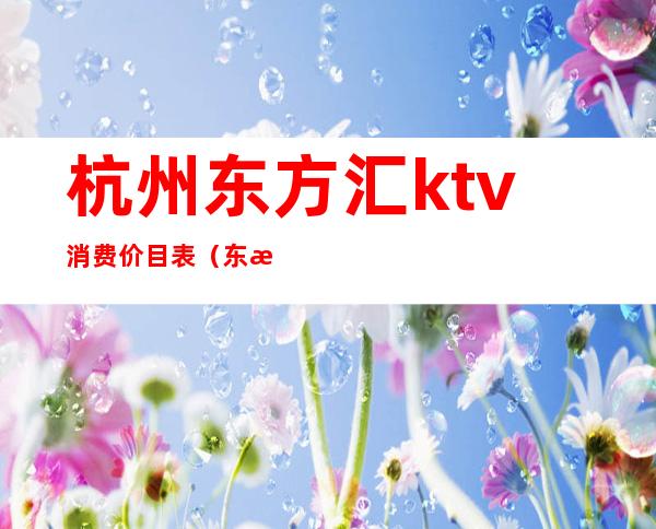 杭州东方汇ktv消费价目表（东方汇ktv电话号码）