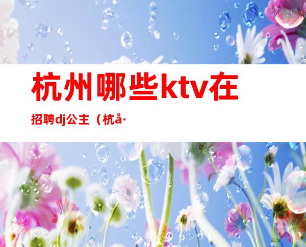 杭州哪些ktv在招聘dj公主（杭州ktv包房dj招聘）