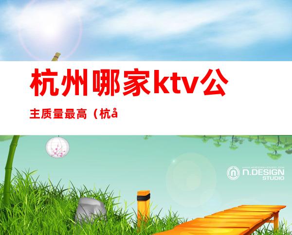 杭州哪家ktv公主质量最高（杭州档次最高的ktv）