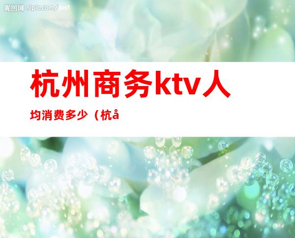 杭州商务ktv人均消费多少（杭州KTV消费）