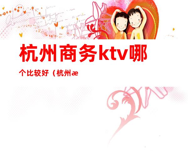 杭州商务ktv哪个比较好（杭州比较高端ktv有哪些）