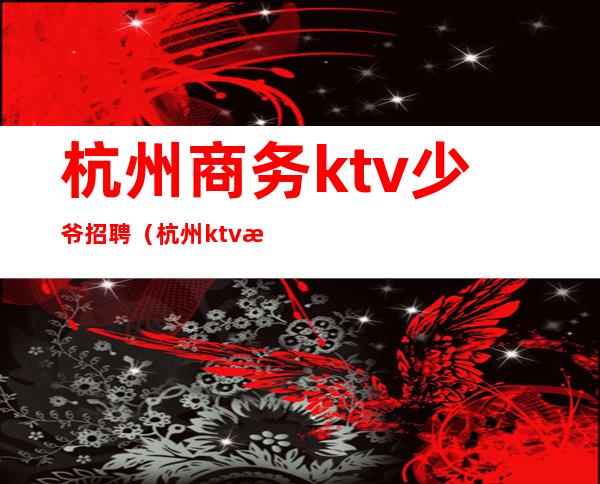 杭州商务ktv少爷招聘（杭州ktv招聘网）