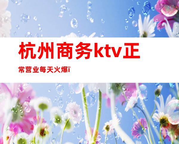 杭州商务ktv正常营业每天火爆（杭州ktv可以营业了吗）