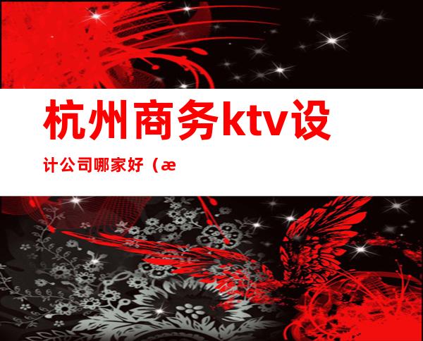 杭州商务ktv设计公司哪家好（杭州商务ktv娱乐场所排行）