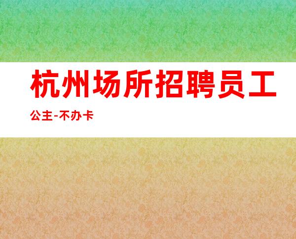 杭州场所招聘员工公主-不办卡不交钱