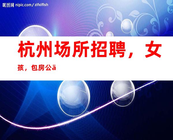 杭州场所招聘，女孩，包房公主——门店面试,报销车费!