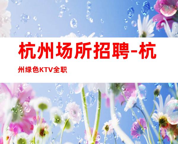 杭州场所招聘-杭州绿色KTV全职负债优先不愧于己