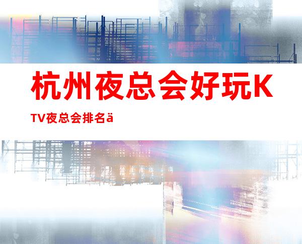 杭州夜总会好玩KTV夜总会排名一览_强烈推荐这几家杭州KTV非常值