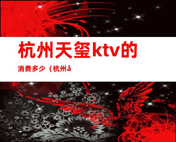 杭州天玺ktv的消费多少（杭州天玺ktv怎么样）