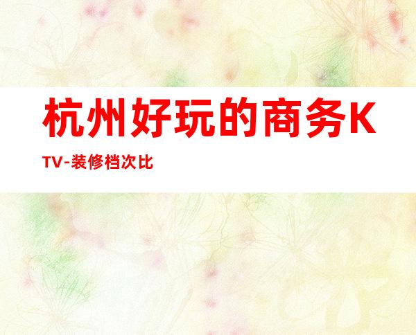 杭州好玩的商务KTV-装修档次比较好的尺度大玩到不想走？