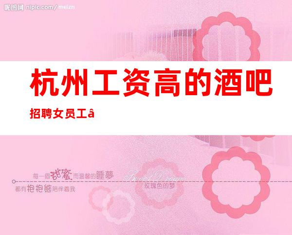 杭州工资高的酒吧招聘女员工—直招服务员—2023马上年底