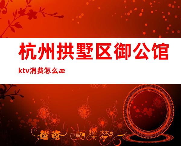 杭州拱墅区御公馆ktv消费怎么样（杭州御公馆ktv电话）