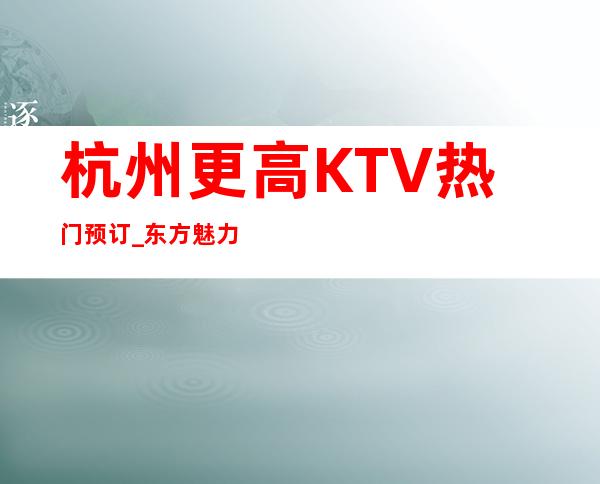 杭州更高KTV热门预订_东方魅力KTV夜总会服务好节目多