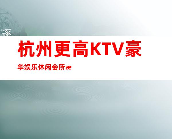 杭州更高KTV豪华娱乐休闲会所排行预订_杭州KTV夜总会包厢预订