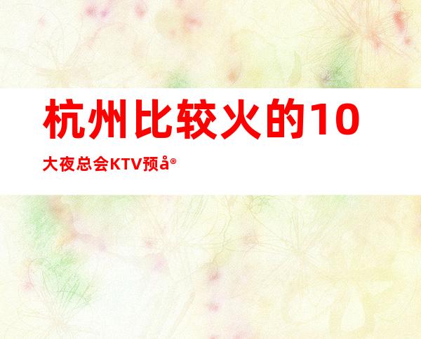 杭州比较火的10大夜总会KTV预定？好玩的-哪家会所晚上不打烊