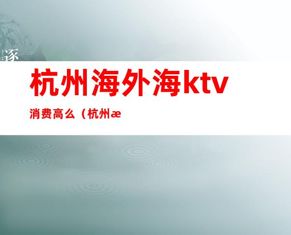 杭州海外海ktv消费高么（杭州海外海KTV小费多少）