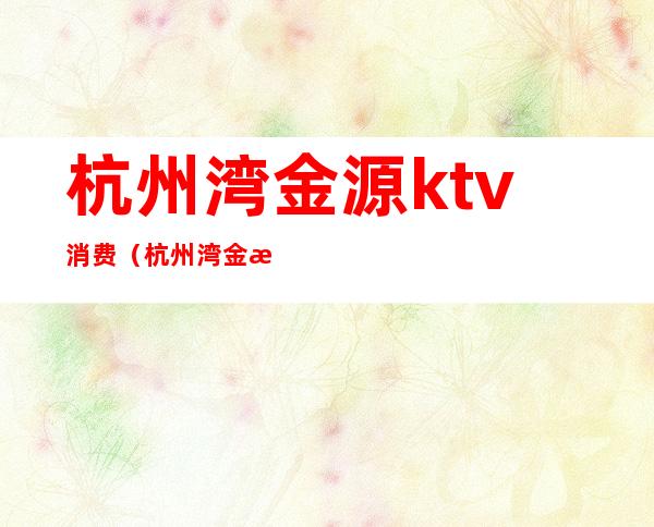 杭州湾金源ktv消费（杭州湾金源ktv消费高吗）