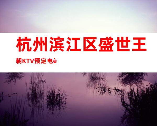 杭州滨江区盛世王朝KTV预定电话-不吭不骗的店 – 杭州滨江商务KTV