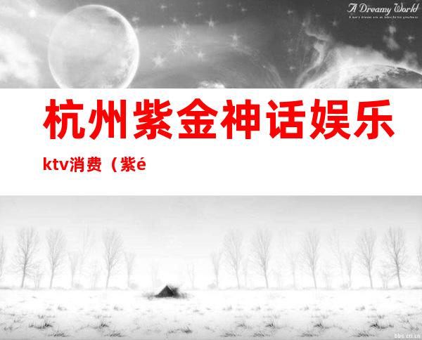 杭州紫金神话娱乐ktv消费（紫金城ktv娱乐会所）