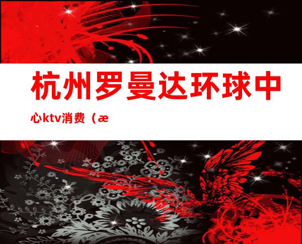 杭州罗曼达环球中心ktv消费（杭州罗曼达ktv东方魅力ktv）