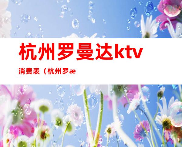 杭州罗曼达ktv消费表（杭州罗曼达环球中心ktv消费）