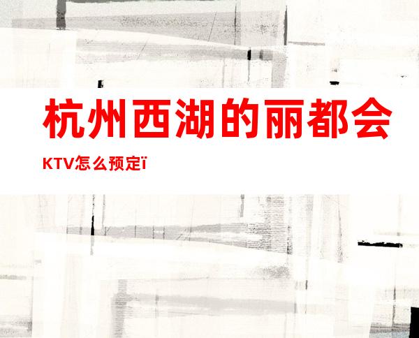 杭州西湖的丽都会KTV怎么预定，包厢消费贵吗？ – 杭州西湖商务KTV