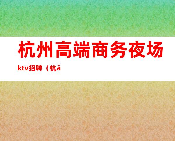 杭州高端商务夜场ktv招聘（杭州火爆高端KTV招聘）