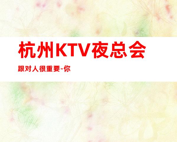 杭州KTV夜总会跟对人很重要-你的最佳首先