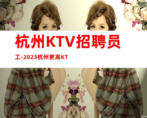 杭州KTV招聘员工-2023杭州更高KTV直招(高薪)