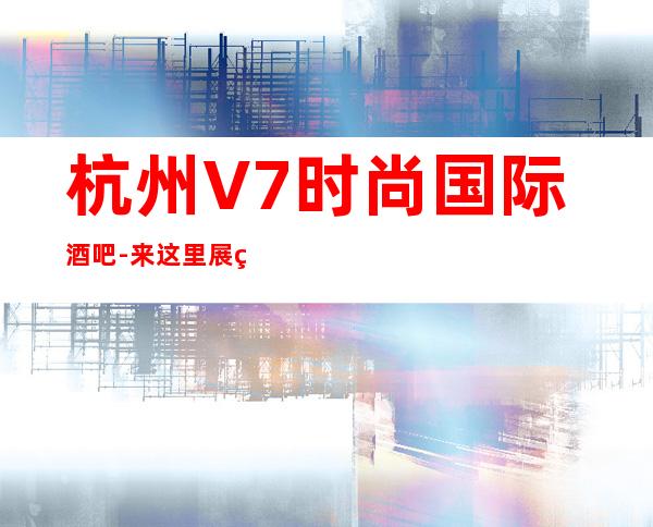 杭州V7时尚国际酒吧-来这里展现你的魅力，证明你的实力