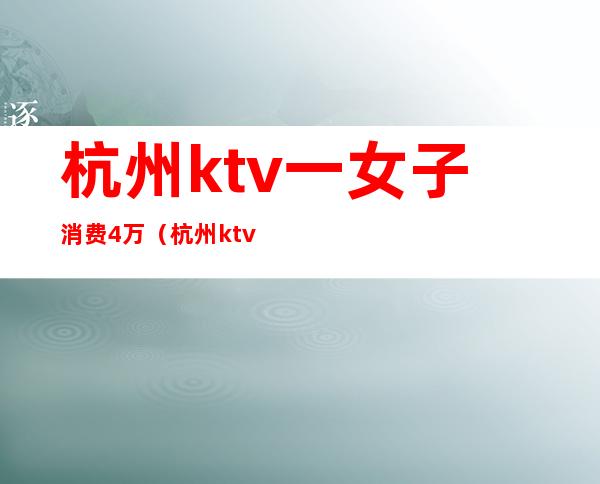 杭州ktv一女子消费4万（杭州ktv美女价格）