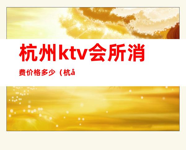 杭州ktv会所消费价格多少（杭州哪家ktv会所档次高）