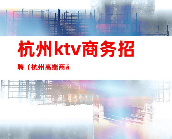 杭州ktv商务招聘（杭州高端商务夜总会KTV招聘）