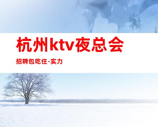 杭州ktv夜总会招聘包吃住-实力在线招