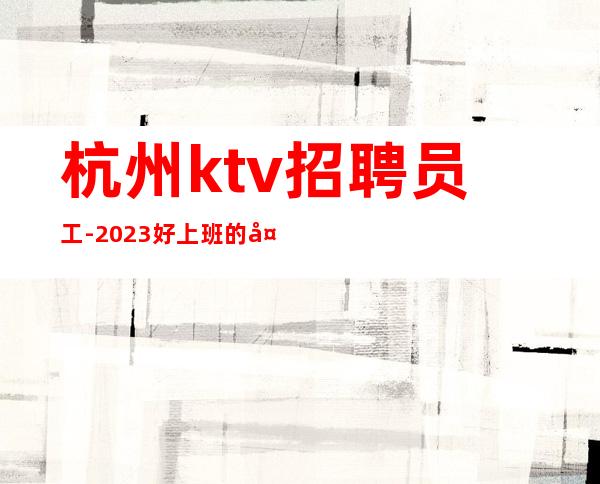 杭州ktv招聘员工-2023好上班的夜总会能带给你新的生活