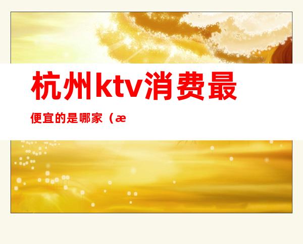 杭州ktv消费最便宜的是哪家（杭州最便宜的ktv在哪里）