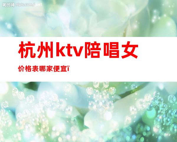 杭州ktv陪唱女价格表哪家便宜（杭州ktv叫个陪酒多少钱）