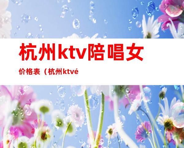 杭州ktv陪唱女价格表（杭州ktv陪酒女价位）