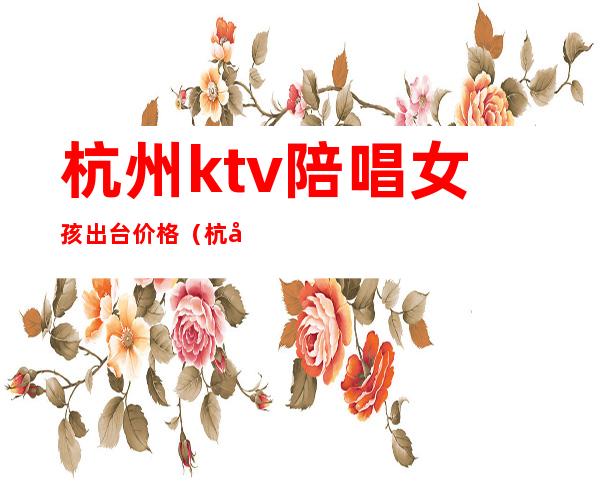 杭州ktv陪唱女孩出台价格（杭州陪唱价格多少）