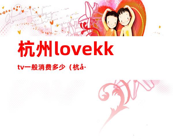 杭州love.kktv一般消费多少（杭州kkv是什么店）