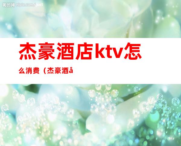 杰豪酒店ktv怎么消费（杰豪酒店ktv怎么消费的）