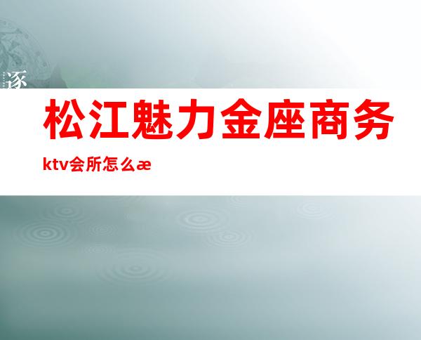 松江魅力金座商务ktv会所怎么样（松江魅力金座国际会所）