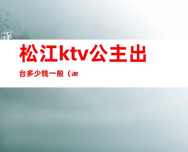 松江ktv公主出台多少钱一般（温江ktv公主多少钱）